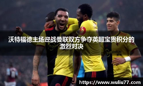 沃特福德主场迎战曼联双方争夺英超宝贵积分的激烈对决